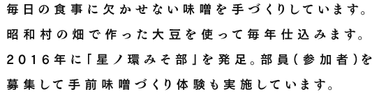 毎日の食事に欠かせない味噌を手づくりしています。昭和村の畑で作った大豆を使って毎年仕込みます。2016年に｢星ノ環みそ部｣を発足。部員（参加者）を募集して手前味噌づくり体験も実施しています。