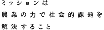 ミッションは農業の力で社会的課題を解決すること