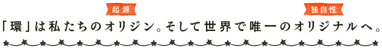 「環」は私たちのオリジン（起源）。そして世界で唯一のオリジナル（独自性）へ。