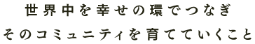 世界中を幸せの環でつなぎそのコミュニティを育てていくこと